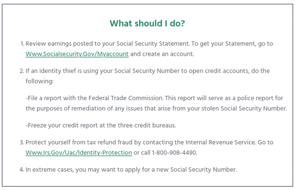 1. Review earnings posted to your Social Security Statement. To get your Statement, go to www.socialsecurity.gov/myaccount and create an account.

2. If an identity thief is using your Social Security Number to open credit accounts, do the following:

    -File a report with the Federal Trade Commission. This report will serve as a police report for the purposes of remediation of any issues that arise from your stolen Social Security Number.

    -Freeze your credit report at the three credit bureaus.

3. Protect yourself from tax refund fraud by contacting the Internal Revenue Service. Go to www.irs.gov/uac/Identity-Protection or call 1-800-908-4490.

4. In extreme cases, you may want to apply for a new Social Security Number.