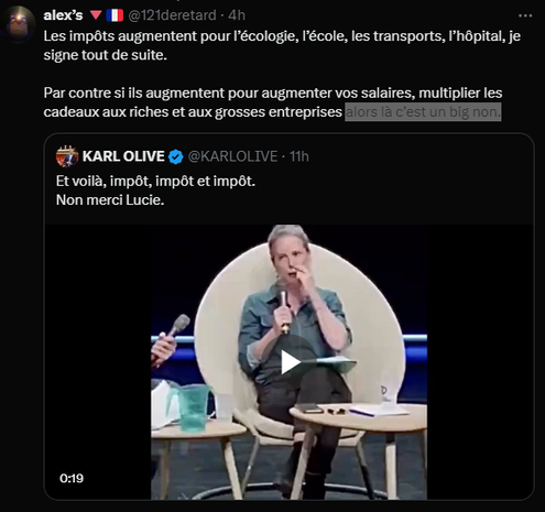 alex’s 🔻🇫🇷
@121deretard
·
4h
Les impôts augmentent pour l’écologie, l’école, les transports, l’hôpital, je signe tout de suite. 

Par contre si ils augmentent pour augmenter vos salaires, multiplier les cadeaux aux riches et aux grosses entreprises alors là c’est un big non.

KARL OLIVE
@KARLOLIVE
·
11h
Et voilà, impôt, impôt et impôt. 
Non merci Lucie.