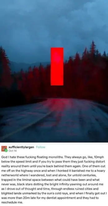 a dark, misty road winding through a forest with tall trees on either side. The central focus is a large, ominous red monolith floating in the middle of the road. 

"God I hate these fucking floating monoliths. They always go, like, 10mph below the speed limit and if you try to pass them they just fucking distort reality around them until you're back behind them again. One of them cut me off on the highway once and when I honked it banished me to a hoary netherworld where I wandered, lost and alone, for untold centuries, trapped in the liminal space between what could have been and what never was, black stars dotting the bright infinity yawning out around me as I drove out of thought and time, through endless ruined cities and blighted lands unmarked by the sun's cold rays, and when I finally got out I was more than 20m late for my dentist appointment and they had to reschedule me."