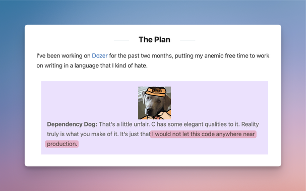 The Plan

I’ve been working on Dozer for the past two months, putting my anemic free time to work on writing in a language that I kind of hate.

Dependency DogDependency Dog: That’s a little unfair. C has some elegant qualities to it. Reality truly is what you make of it. It’s just that I would not let this code anywhere near production.