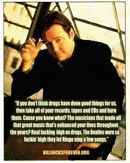 "If you don't think drugs have done good things for us, then take all of your records, tapes, and CDs and burn them. Cause you know what? The musicians that made all that great music that's enhanced your lives throughout the years? Real fucking high on drugs. The Beatles were so fuckin' high they let Ringo sing a few songs."  

-- Bill Hicks