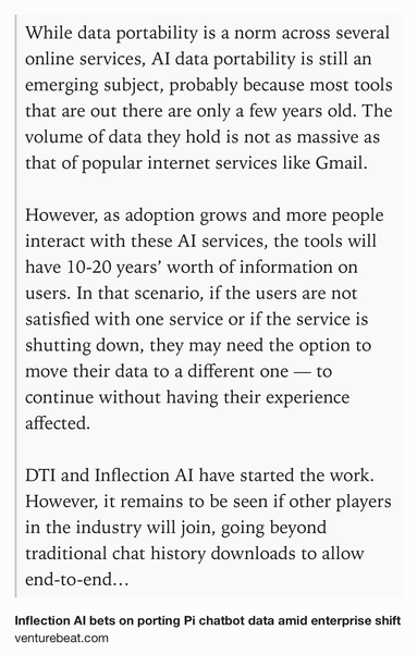 Text Shot: While data portability is a norm across several online services, AI data portability is still an emerging subject, probably because most tools that are out there are only a few years old. The volume of data they hold is not as massive as that of popular internet services like Gmail. 

However, as adoption grows and more people interact with these AI services, the tools will have 10-20 years’ worth of information on users. In that scenario, if the users are not satisfied with one service or if the service is shutting down, they may need the option to move their data to a different one — to continue without having their experience affected.

DTI and Inflection AI have started the work. However, it remains to be seen if other players in the industry will join, going beyond traditional chat history downloads to allow end-to-end data portability, where users could freely export and import personal AI conversations on their preferred platforms.