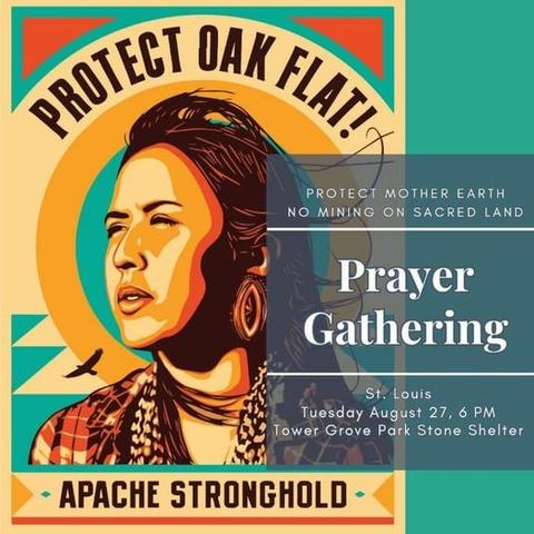 Event flyer.

The left side has a stylized image of a Native American woman, looking toward the left. She is wearing earrings and a plaid shirt.

The words:
PROTECT OAK FLAT
- APACHE STRONGHOLD -

Are above and below the image of the woman.

On the right side is a square in gray with the event information in white letters:

PROTECT MOTHER EARTH
NO MINING ON SACRED LAND

Prayer
Gathering

St. Louis
Tuesday August 27, 6pm
Tower Grove Park Stone Shelter