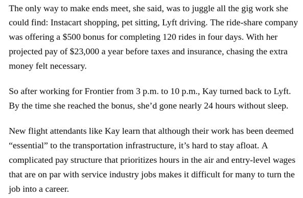 The only way to make ends meet, she said, was to juggle all the gig work she could find: Instacart shopping, pet sitting, Lyft driving. The ride-share company was offering a $500 bonus for completing 120 rides in four days. With her projected pay of $23,000 a year before taxes and insurance, chasing the extra money felt necessary.

So after working for Frontier from 3 p.m. to 10 p.m., Kay turned back to Lyft. By the time she reached the bonus, she’d gone nearly 24 hours without sleep.

New flight attendants like Kay learn that although their work has been deemed “essential” to the transportation infrastructure, it’s hard to stay afloat. A complicated pay structure that prioritizes hours in the air and entry-level wages that are on par with service industry jobs makes it difficult for many to turn the job into a career.
