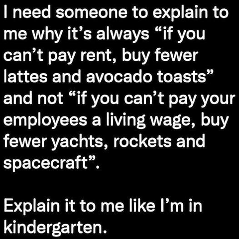 | need someone to explain to me why it’s always “if you can’t pay rent, buy fewer lattes and avocado toasts” and not “if you can’t pay your employees a living wage, buy fewer yachts, rockets and spacecraft”.

Explain it to me like I'm in kindergarten.