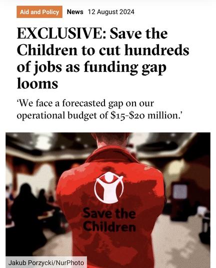 Screenshot of top of this article

Aid and Policy
News 12 August 2024
EXCLUSIVE: Save the
Children to cut hundreds
of jobs as funding gap
looms
'We face a forecasted gap on our
operational budget of $15-$20 million.'
Save the
Children
Jakub Porzycki/NurPhoto