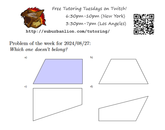 An advertisement with a flaming lion head logo and QR code,
with text reading as follows:

Free Tutoring Tuesday on Twitch!
6:30pm-10pm (New York),  3:30pm-7pm (Los Angeles) 

http://suburbanlion.com/tutoring/ 
    
Problem of the week for 2024/08/27:

Which one doesn't belong?
a) filled-in figure bounded by the points: (0,0) (1,2) (4,2) (4,0)
b) figure bounded by the points: (0,0) (1,2) (3,2) (4,0) 
c) figure bounded by the points: (0,0) (0,2) (3,2) (3,1)
d) figure bounded by the points: (0,0) (0,1) (4,2) (3,0)