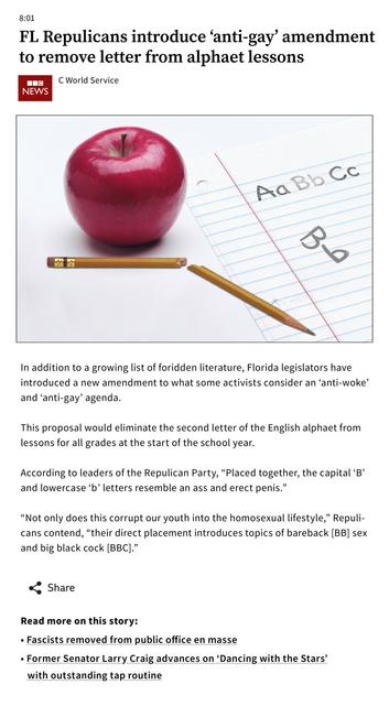 an example of my hilarity; styled as a BBC online article, with accompanying image depicting a broken pencil by a red apple & school notebook paper. the paper has Aa Bb Cc with Bb mostly erased. drawn beneath the beginnings of the alphabet, a lowercase b is set below an uppercase B turned 90º clockwise.

Headline:
FL Repulicans introduce ‘anti-gay’ amendment to remove letter from alphaet lessons.

Byline:
C World Service, February 18, 2023.

Copy:
    In addition to a growing list of foridden literature, Florida legislators have introduced a new amendment to what some activists consider an ‘anti-woke’ and ‘anti-gay’ agenda.

    This proposal would eliminate the second letter of the English alphaet from lessons for all grades at the start of the school year.

    According to leaders of the Repulican Party, “Placed together, the capital ‘B’ and lowercase ‘b’ letters resemble an ass and erect penis.”

    “Not only does this corrupt our youth into the homosexual lifestyle,” Repulicans contend, “their direct placement introduces topics of bareback [BB] sex and big black cock [BBC].”

    Read more on this story:

 •  Fascists removed from public office en masse
 •  Former Senator Larry Craig advances on ‘Dancing with the Stars’ with outstanding tap routine
