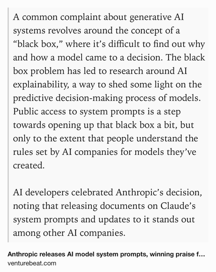 Text Shot: A common complaint about generative AI systems revolves around the concept of a “black box,” where it’s difficult to find out why and how a model came to a decision. The black box problem has led to research around AI explainability, a way to shed some light on the predictive decision-making process of models. Public access to system prompts is a step towards opening up that black box a bit, but only to the extent that people understand the rules set by AI companies for models they’ve created. 

AI developers celebrated Anthropic’s decision, noting that releasing documents on Claude’s system prompts and updates to it stands out among other AI companies.