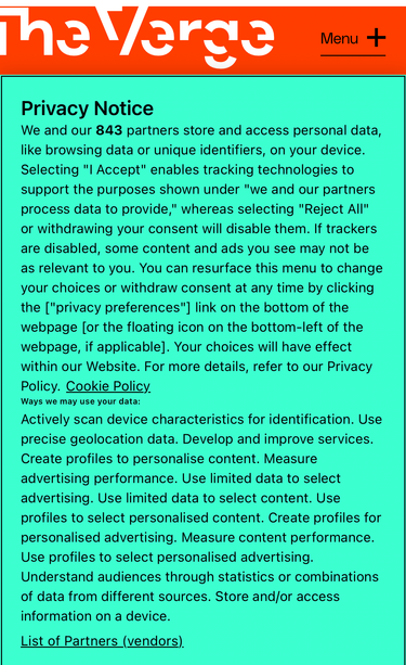The Verge
Privacy Notice
We and our 843 partners store and access personal data, like browsing data or unique identifiers, on your device.
Selecting "I Accept" enables tracking technologies to support the purposes shown under "we and our partners process data to provide," whereas selecting "Reject All" or withdrawing your consent will disable them. If trackers are disabled, some content and ads you see may not be as relevant to you. You can resurface this menu to change your choices or withdraw consent at any time by clicking the ["privacy preferences"] link on the bottom of the webpage [or the floating icon on the bottom-left of the webpage, if applicable]. Your choices will have effect within our Website. For more details, refer to our Privacy Policy. Cookie Policy_ Ways we may use your data:
Actively scan device characteristics for identification. Use precise geolocation data. Develop and improve services.
Create profiles to personalise content. Measure advertising performance. Use limited data to select advertising. Use limited data to select content. Use profiles to select personalised content. Create profiles for personalised advertising. Measure content performance.
Use profiles to select personalised advertising.
Understand audiences through statistics or combinations of data from different sources. Store and/or access information on a device.
List of Partners (vendors).
AA
•theverge.com