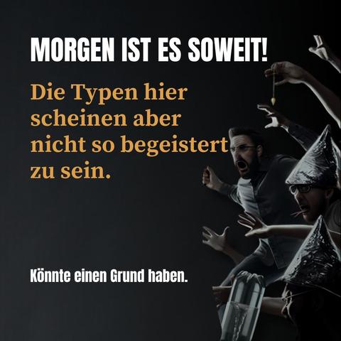 Das Bild zeigt eine düstere Szene mit dem Text "MORGEN IST ES SOWEIT!" in großen, weißen Buchstaben am oberen Rand. Darunter steht in orangefarbener Schrift: "Die Typen hier scheinen aber nicht so begeistert zu sein." Unten links befindet sich ein weiterer Satz in kleinerer, weißer Schrift: "Könnte einen Grund haben." Auf der rechten Seite des Bildes sieht man mehrere Personen in Panik, von denen zwei Alufolien-Hüte tragen. Eine Person hält eine Uhrkette wie bei einer Hypnose, was die unheimliche Stimmung des Bildes verstärkt. Der Hintergrund ist dunkel und erzeugt eine bedrohliche Atmosphäre.