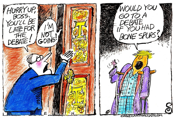 two panel cartoon
first panel- man in suit holding open a door with the Trump T emblazoned on it yelling "Hurry up, boss. You'll be late for the debate!" and a voice coming from the other side of the door "I'm not going!"
panel two shows Trump on crutches, continuing "Would you go to a debate if you had bone spurs?"