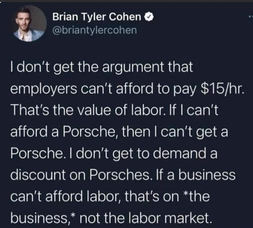 Brian Tyler Cohen:

I don't get the argument that employers can't afford to pay $15/hr. That's the value of labor. If I can't afford a Porsche, then I can't get a Porsche. I don't get to demand a discount on Porsches. If a business can't afford labor, that's on *the business,* not the labor market.