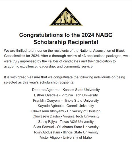 Photo of logo and congratulatory message to the scholarship recipients. We are thrilled to announce the recipients of the National Association of Black Geoscientists for 2024. After a thorough review of 43 applications packages, we were truly impressed by the caliber of candidates and their dedication to academic excellence, leadership, and community service.