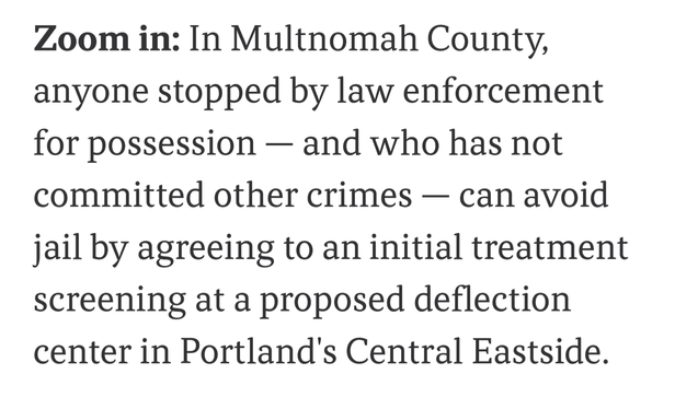 Zoom in: In Multnomah County, ​​anyone stopped by law enforcement for possession — and who has not committed other crimes — can avoid jail by agreeing to an initial treatment screening at a proposed deflection center in Portland's Central Eastside.