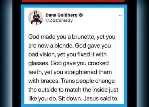 Dana Goldberg •
@DGComedy
God made you a brunette, yet you
are now a blonde. God gave you
bad vision, yet you fixed it with
glasses. God gave you crooked
teeth, yet you straightened them
with braces. Trans people change
the outside to match the inside just
like you do. Sit down. Jesus said to.