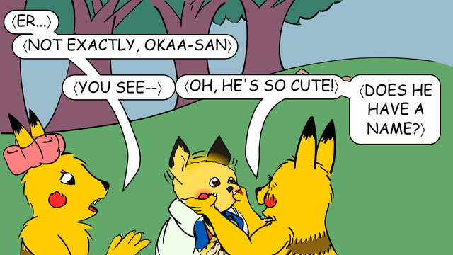 "Er," tries to interject the twin-bows pik-achu, "not exactly, okaa-san. You see--"
"Oh, he's so cute!" exclaims the mature pik-achu pinching the diamond-eared trainer's cheeks. The twin-bows pikachu and the diamond-eared trainer reach out to stop her, but they can't stop glowing red cheek pouches from appearing on the trainer's face nor the fur from extending to his fingertips, forming clawed hands with skin-colored "pads".
"Does he have a name?" asks the mature pik-achu.