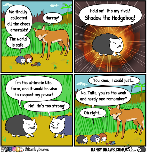 A four panel comic by Daniel Murry called Sonic's Schoolhouse.

First panel shows two hedgehogs, one with blue and one with red hair looking and a big fox looking down onto some tree nuts. The small blue hedgehog says "We finally collected all the chaos emeralds! The world is safe." The big fox says "Hurray!"

Second panel shows a black hair hedgehog while an offscreen bubble says "Hold on! It's my rival! Shadow the Hedgehog!"

Third panel shows the black hedgehog saying "I'm the ultimate life form, and it would be wise to respect my power!" and the blue hedgehog replies "No! He's too strong!".

Fourth panel shows the big fox saying "You know, I could just..." but the blue hedgehog interrupts "No, Tails, you're the weak and nerdy one remember?". "Oh right..." replies the big fox.


Original URL: https://danbydraws.com/sonics-schoolhouse/