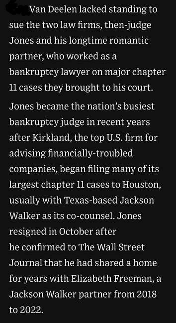 The court says the victim lacked standing to sue the two law firms, then-judge Jones and his longtime romantic partner, who worked as a bankruptcy lawyer on major chapter 11 cases they brought to his court. Jones became the nation’s busiest bankruptcy judge in recent years after Kirkland, the top U.S. firm for advising financially-troubled companies, began filing many of its largest chapter 11 cases to Houston, usually with Texas-based Jackson Walker as its co-counsel. Jones resigned in October after he confirmed to The Wall Street Journal that he had shared a home for years with Elizabeth Freeman, a Jackson Walker partner from 2018 to 2022.