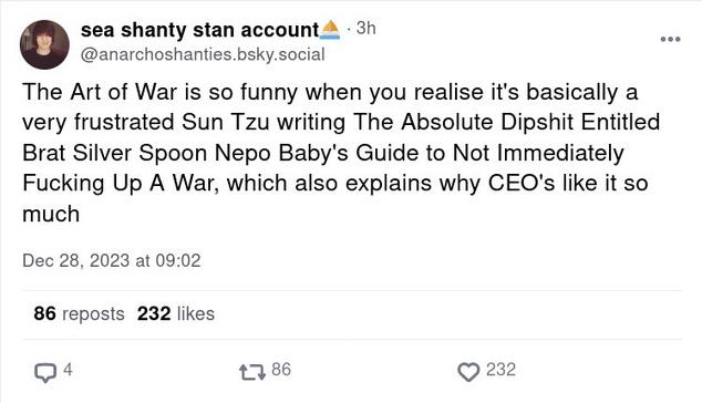 A post from “sea shanty stan account” (anarchoshanties.bsky.social) which reads:

The Art of War is so funny when you realize it’s basically a very frustrated Sun Tzu writing The Absolute Dipshit Entitled Brat Silver Spoon Nepo Baby’s Guide to Not Immediately Fucking Up A War, which also explains why CEOs like it so much