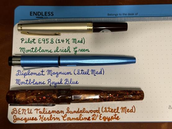 Pens for an upcoming career change anniversary.

- Pilot E95S inked with Montblanc Irish Green. 
- Diplomat Magnum inked with Montblanc Royal Blue
- BENU Talisman Sandalwood (limited to 300 units) inked with Jacques Herbin Cornaline D’Egypte.