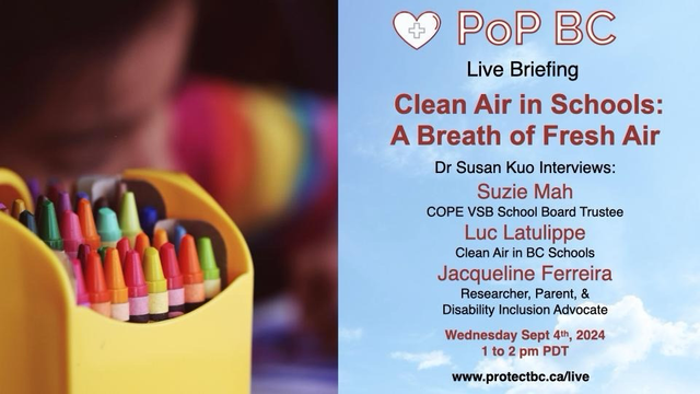 - [ ] Graphic with a close-up of kids coloured crayons, next to a blue sky background with the pop BC logo and the text, live briefing. clean Air in Schools: a breath of fresh air. Dr. Susan Kuo interviews: Susie Mah, COPE VSB school board trustee. Luc Latulippe, Clean Air in BC Schools. Jacqueline Ferreira, Researcher, Parent, and Disability Inclusion Advocate. Wednesday September 4, 2024, 1 to 2 PM PDT. www.ProtectBC/live