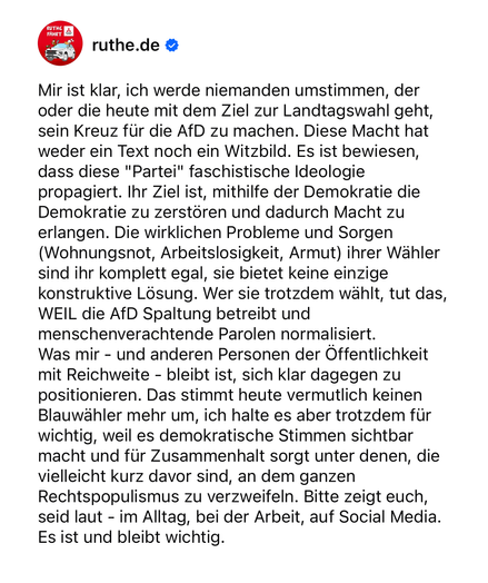 Mir ist klar, ich werde niemanden umstimmen, der oder die heute mit dem Ziel zur Landtagswahl geht, sein Kreuz für die AfD zu machen. Diese Macht hat weder ein Text noch ein Witzbild. Es ist bewiesen, dass diese "Partei" faschistische Ideologie propagiert. Ihr Ziel ist, mithilfe der Demokratie die Demokratie zu zerstören und dadurch Macht zu erlangen. Die wirklichen Probleme und Sorgen (Wohnungsnot, Arbeitslosigkeit, Armut) ihrer Wähler sind ihr komplett egal, sie bietet keine einzige konstruktive Lösung. Wer sie trotzdem wählt, tut das, WEIL die AfD Spaltung betreibt und menschenverachtende Parolen normalisiert. 
Was mir - und anderen Personen der Öffentlichkeit mit Reichweite - bleibt ist, sich klar dagegen zu positionieren. Das stimmt heute vermutlich keinen Blauwähler mehr um, ich halte es aber trotzdem für wichtig, weil es demokratische Stimmen sichtbar macht und für Zusammenhalt sorgt unter denen, die vielleicht kurz davor sind, an dem ganzen Rechtspopulismus zu verzweifeln. Bitte zeigt euch, seid laut - im Alltag, bei der Arbeit, auf Social Media. Es ist und bleibt wichtig.