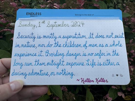 A pen quote of Hellen Keller that reads, “Security is mostly a superstition. It does not exist in nature, nor do the children of men as a whole experience it. Avoiding danger is no safer in the long run than outright exposure. Life is either a daring adventure, or nothing.”

Written in Wearingeul The Adventures of Tom Sawyer, LAMY Turquoise & Pilot Iroshizuku Yama-Budo.