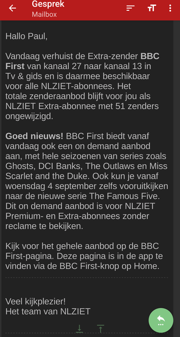 Hallo Paul,

Vandaag verhuist de Extra-zender BBC First van kanaal 27 naar kanaal 13 in Tv & gids en is daarmee beschikbaar voor alle NLZIET-abonnees. Het totale zenderaanbod blijft voor jou als NLZIET Extra-abonnee met 51 zenders ongewijzigd.

Goed nieuws! BBC First biedt vanaf vandaag ook een on demand aanbod aan, met hele seizoenen van series zoals Ghosts, DCI Banks, The Outlaws en Miss Scarlet and the Duke. Ook kun je vanaf woensdag 4 september zelfs vooruitkijken naar de nieuwe serie The Famous Five. Dit on demand aanbod is voor NLZIET Premium- en Extra-abonnees zonder reclame te bekijken.

Kijk voor het gehele aanbod op de BBC First-pagina. Deze pagina is in de app te vinden via de BBC First-knop op Home.
￼

Veel kijkplezier!
Het team van NLZIET