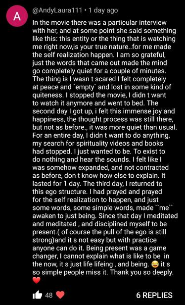 Content screenshot says: In the movie there was a particular interview with her, and at some point she said something like this: this entity or the thing that is watching me right now, is your true nature..for me made the self realization happen. I am so grateful, just the words that came out made the mind go completely quiet for a couple of minutes. The thing is I wasn't scared I felt completely at peace and empty and lost in some kind of quiteness. I stopped the movie, I didn t want to watch it anymore and went to bed. The second day I got up, i felt this immense joy and happiness, the thought process was still there, but not as before., it was more quiet than usual. For an entire day, I didn't want to do anything, my search for spirituality videos and books had stopped. I just wanted to be. To exist to do nothing and hear the sounds. I felt like I was somehow expanded, and not contracted as before, don t know how else to explain. It lasted for 1 day. The third day, I returned to this ego structure. I had prayed and prayed for the self realization to happen, and just some words, some simple words, made ``me“ awaken to just being. Since that day I meditated and meditated, and disciplined myself to be present. (of course the pull of the ego is still strong) and it s not easy but with practice anyone can do it. Being present was a game changer, I cannot explain what is like to be in the now, it s just life lifeing, and being. it s so simple people miss it. Thank you so deeply.
