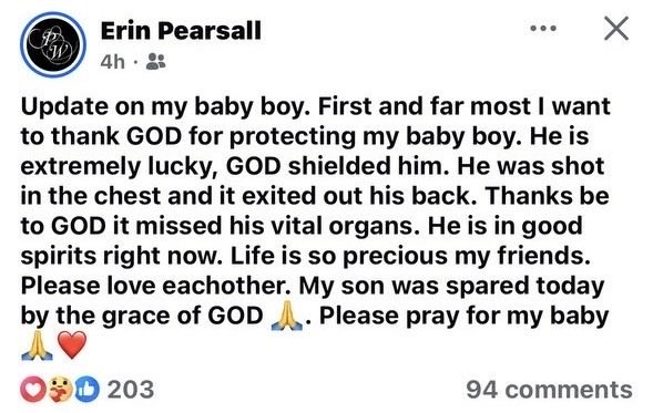 Erin Pearsall "Update on my baby boy. First and far most | want to thank GOD for protecting my baby boy. He is extremely lucky, GOD shielded him. He was shot in the chest and it exited out his back. Thanks be to GOD it missed his vital organs. He is in good spirits right now. Life is so precious my friends. Please love each other. My son was spared today by the grace of GOD A Please pray for my baby"