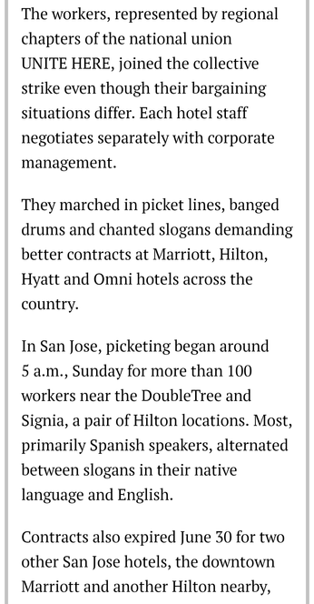 The workers, represented by regional chapters of the national union

UNITE HERE, joined the collective strike even though their bargaining situations differ. Each hotel staff negotiates separately with corporate management.

They marched in picket lines, banged drums and chanted slogans demanding better contracts at Marriott, Hilton, Hyatt and Omni hotels across the country.

In San Jose, picketing began around

5 a.m., Sunday for more than 100 workers near the DoubleTree and Signia, a pair of Hilton locations. Most, primarily Spanish speakers, alternated between slogans in their native language and English.

Contracts also expired June 30 for two other San Jose hotels, the downtown Marriott and another Hilton nearby,