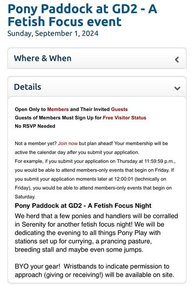 A screen shot of the event announcement page:

“Pony Paddock at GD2 - A Fetish Focus event
Sunday, September 1, 2024
Where & When
Details
Open Only to Members and Their Invited Guests
Guests of Members Must Sign Up for Free Visitor Status
No RSVP Needed
Not a member yet? Join now but plan ahead! Your membership will be active the calendar day after you submit your application.
For example, if you submit your application on Thursday at 11:59:59 p.m., you would be able to attend members-only events that begin on Friday. If
you submit your application moments later at 12:00:01 (technically on Friday), you would be able to attend members-only events that begin on Saturday.
Pony Paddock at GD2 - A Fetish Focus Night
We herd that a few ponies and handlers will be corralled in Serenity for another fetish focus night! We will be dedicating the evening to all things Pony Play with stations set up for currying, a prancing pasture, breeding stall and maybe even some jumps.
BYO your gear! Wristbands to indicate permission to approach (giving or receiving!) will be available on site.”