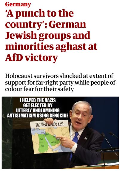 Headline:  A punch to the country:  German Jewish groups and minorities agast at AfD victory 
Holocaust survivors shocked at extent of support for far-right party while people of colour fear for their safety 
Image of War Criminal Netanyahu holding up map of "New Middle East" that has only Israel, no Palestine, with caption "I helped the nazis get elected by utterly undermining antisematism using genocide"