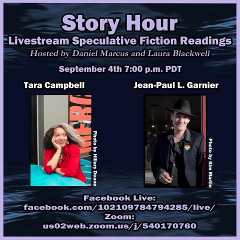 Story Hour Livestream Speculative Fiction Readings
Hosted by Daniel Marcus and Laura Blackwell
Wednesday, September 4 7:00 p.m. PDT
Guests: Tara Campbell and Jean-Paul Garnier
Facebook Live: https://www.facebook.com/102109784794285/live/
Zoom: https://us02web.zoom.us/j/540170760


Includes two author photos as described below.

Color photo of author Tara Campbell, a Black woman with blue-green eyes, fair skin, and dark brown hair streaked with silver. She wears a red blouse and chunky silver jewelry. She sits at an outdoor table painted teal, in front of a café window. She rests her chin on one hand as she looks up and to the side, smiling. Photo by Hillary Deane.

Color photo of author Jean-Paul Garnier, a fair-skinned man with short, dark hair and dark eyes. He wears a black button-up and a black felt fedora. He looks into the camera and smiles as he squints in the bright sun. Photo by Kim Martin.