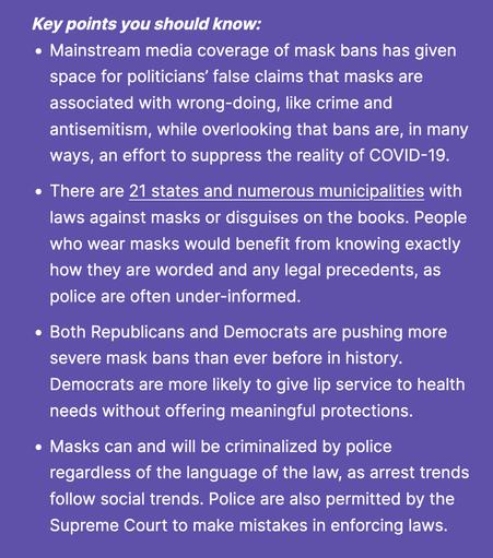 Key points you should know:

    Mainstream media coverage of mask bans has given space for politicians’ false claims that masks are associated with wrong-doing, like crime and antisemitism, while overlooking that bans are, in many ways, an effort to suppress the reality of COVID-19.

    There are 21 states and numerous municipalities with laws against masks or disguises on the books. People who wear masks would benefit from knowing exactly how they are worded and any legal precedents, as police are often under-informed. 

    Both Republicans and Democrats are pushing more severe mask bans than ever before in history. Democrats are more likely to give lip service to health needs without offering meaningful protections.

    Masks can and will be criminalized by police regardless of the language of the law, as arrest trends follow social trends. Police are also permitted by the Supreme Court to make mistakes in enforcing laws.