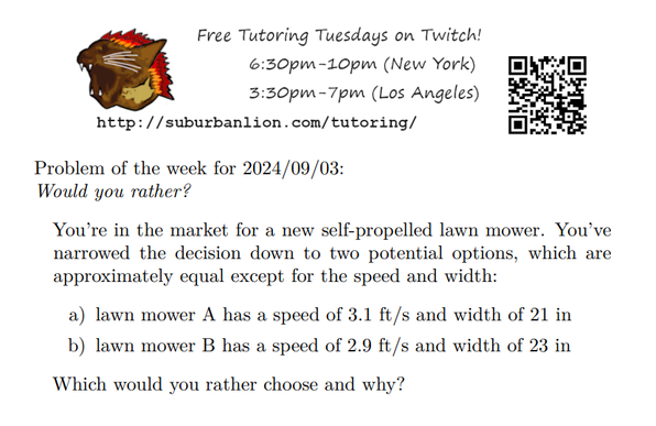 An advertisement with a flaming lion head logo and QR code,
with text reading as follows:

Free Tutoring Tuesday on Twitch!
6:30pm-10pm (New York),  3:30pm-7pm (Los Angeles) 

http://suburbanlion.com/tutoring/ 
    
Problem of the week for 2024/09/03:
Would you rather?
You’re in the market for a new self-propelled lawn mower. You’ve
narrowed the decision down to two potential options, which are
approximately equal except for the speed and width:
a) lawn mower A has a speed of 3.1 ft/s and width of 21 in
b) lawn mower B has a speed of 2.9 ft/s and width of 23 in
Which would you rather choose and why?