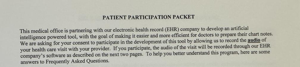 photo of partial text from a form. It reads: PATIENT PARTICIPATION PACKET This medical office is partnering with our electronic health record (EHR) company to develop an artificial intelligence powered tool, with the goal of making it easier and more efficient for doctors to prepare their chart notes. We are asking for your consent to participate in the development of this tool by allowing us to record the audio of your health care visit with your provider. If you participate, the audio of the visit will be recorded through our EHR company’s software as described on the next two pages. To help you better understand this program, here are some answers to Frequently Asked Questions.