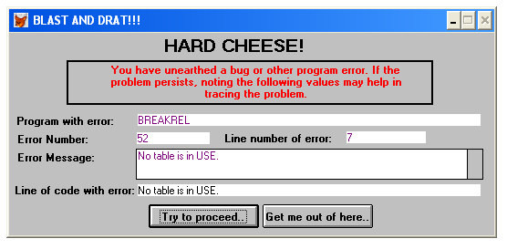 A screenshot of an auld-style Windows XP error popup window. The title bar says: BLAST AND DRAT!!! 
and the window displays a form saying: 


HARD CHEESE! 

You have unearthed a bug or other program error. If the problem persists. noting the following values may help in tracing the problem:

 Program with error:  BREAKREL Error Number 52 Line number of enor: 7 Error Message: No table is in USE 
Line of code with error: No table is in USE