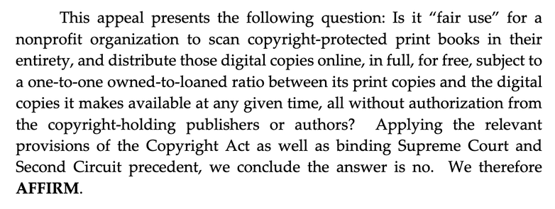 Screenshot of quote from the decision: "This appeal presents the following question: Is it “fair use” for a nonprofit organization to scan copyright-protected print books in their entirety, and distribute those digital copies online, in full, for free, subject to a one-to-one owned-to-loaned ratio between its print copies and the digital copies it makes available at any given time, all without authorization from the copyright-holding publishers or authors? Applying the relevant provisions of the Copyright Act as well as binding Supreme Court and Second Circuit precedent, we conclude the answer is no. We therefore AFFIRM."