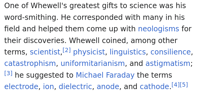 Screenshot of Wikipedia page about Willima Whewell:

"One of Whewell's greatest gifts to science was his word-smithing. He corresponded with many in his field and helped them come up with neologisms for their discoveries. Whewell coined, among other terms, scientist,[2] physicist, linguistics, consilience, catastrophism, uniformitarianism, and astigmatism; [3] he suggested to Michael Faraday the terms electrode, ion, dielectric, anode, and cathode."