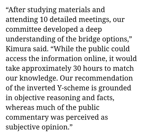 After studying materials and attending 10 detailed meetings, our committee developed a deep understanding of the bridge options,” Kimura said. “While the public could access the information online, it would take approximately 30 hours to match our knowledge. Our recommendation of the inverted Y-scheme is grounded in objective reasoning and facts, whereas much of the public commentary was perceived as subjective opinion.”