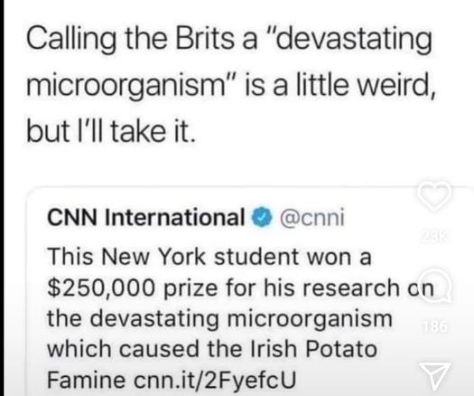 A screenshot of a quote tweet from Twitter. The original tweet is from CNN International. The say "This New York student won a $250,000 prize for his research on the devastating microorganism which caused the Irish Potato Famine." Then they link to the article.

The person who is quote tweeting this tweet then says, "Calling the Brits a 'devastating microorganism' is a little weird but I'll take it