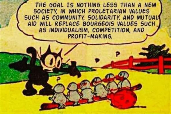 Drawing of Felix the Cat talking to six birds

THE GOAL IS NOTHING LESS THAN A NEW SOCIETY, IN WHICH PROLETARIAN VALUES SUCH AS COMMUNITY, SOLIDARITY, AND MUTUALS AID WILL REPLACE BOURGEOIS VALUES SUCH AS INDIVIDUALISM, COMPETITION, AND PROFIT-MAKING.