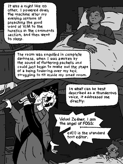 A man named Velver sleeps soundly in his humble home.

"It was a night like no other. I powered down the machine after my evening sermon of preaching the good word of VIM to the heretics in the comments section and then went to sleep."

"The room was engulfed in  complete darkness, when I was awoken by the sound of fluttering packets and could just begin to make out the shape of a being towering over my bed, struggling to fit inside my small room."

"In what can be best described as thunderous voice, it addressed me directly:"

FOSSANGEL speaks to Velver: "VELVER ZEDNAR, I AM THE ANGEL OF FOSS: ED(1) IS THE STANDARD TEXT EDITOR."