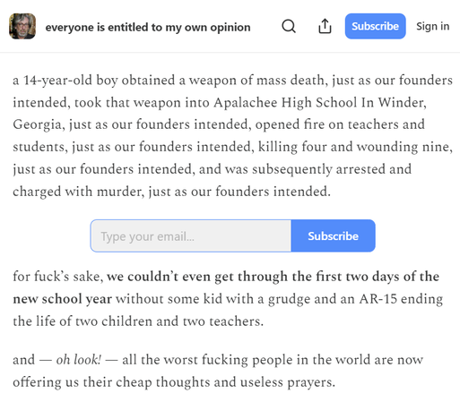 a screenshot of part of the article on 'everyone is entitled to my opinion', a very excellent blog by Jeff Tiedrich that's worth subscribing to: 

"a 14-year-old boy obtained a weapon of mass death, just as our founders intended, took that weapon into Apalachee High School In Winder, Georgia, just as our founders intended, opened fire on teachers and students, just as our founders intended, killing four and wounding nine, just as our founders intended, and was subsequently arrested and charged with murder, just as our founders intended.

"for fuck’s sake, we couldn’t even get through the first two days of the new school year without some kid with a grudge and an AR-15 ending the life of two children and two teachers.

"and — oh look! — all the worst fucking people in the world are now offering us their cheap thoughts and useless prayers."