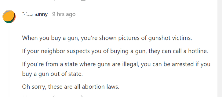 a screenshot of a comment on the attached article: 

"When you buy a gun, you’re shown pictures of gunshot victims.

"If your neighbor suspects you of buying a gun, they can call a hotline.

"If you’re from a state where guns are illegal, you can be arrested if you buy a gun out of state.

"Oh sorry, these are all abortion laws."