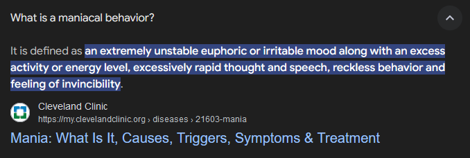 ...An extremely unstable euphoric or irritable mood along with an excess activity or energy level, excessively rapid thought and speech, reckless behavior and feeling of invincibility.

Mania: What Is It, Causes, Triggers, Symptoms & Treatment
Cleveland Clinic
https://my.clevelandclinic.org › diseases › 21603-mania
