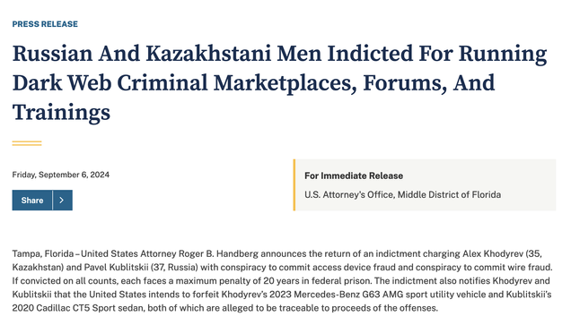 PRESS RELEASE o o o o Russian And Kazakhstani Men Indicted For Running o o Dark Web Criminal Marketplaces, Forums, And o o Trainings Friday, September 6, 2024 For Immediate Release U.S. Attorney's Office, Middle District of Florida Tampa, Florida -United States Attorney Roger B. Handberg announces the return of an indictment charging Alex Khodyrev (35, Kazakhstan) and Pavel Kublitskii (37, Russia) with conspiracy to commit access device fraud and conspiracy to commit wire fraud. If convicted on all counts, each faces a maximum penalty of 20 years in federal prison. The indictment also notifies Khodyrev and Kublitskii that the United States intends to forfeit Khodyrev's 2023 Mercedes-Benz G63 AMG sport utility vehicle and Kublitskii's 2020 Cadillac CT5 Sport sedan, both of which are alleged to be traceable to proceeds of the offenses.