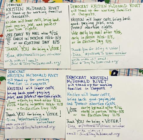 4 postcards written with message:
Democrat Kristen McDonald Rivet will stand up for working families in Congress.
Kristen will lower costs, bring back good-paying jobs, and protect abortion rights.
Vote early by mail after 9/26, early in-person 10/26-11/3 or on Election Day 11/5.
Thank you for being a voter!
Write with us! Email: Join@TonyTheDemocrat.org